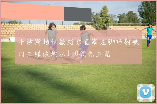 卡迪斯越位接绍尔直塞左脚巧射破门三镇依然以1-0领先玉昆