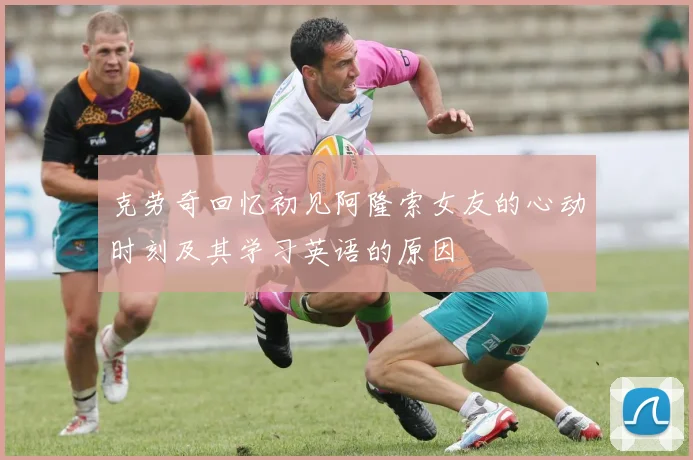 克劳奇回忆初见阿隆索女友的心动时刻及其学习英语的原因