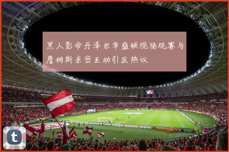 黑人影帝丹泽尔华盛顿现场观赛与詹姆斯亲密互动引发热议
