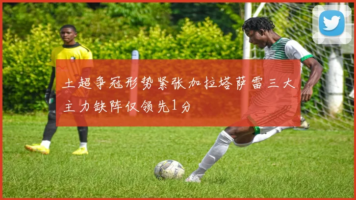 土超争冠形势紧张加拉塔萨雷三大主力缺阵仅领先1分