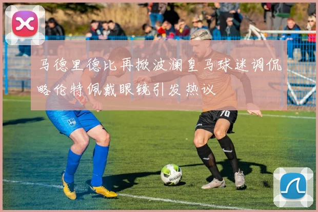 马德里德比再掀波澜皇马球迷调侃略伦特佩戴眼镜引发热议