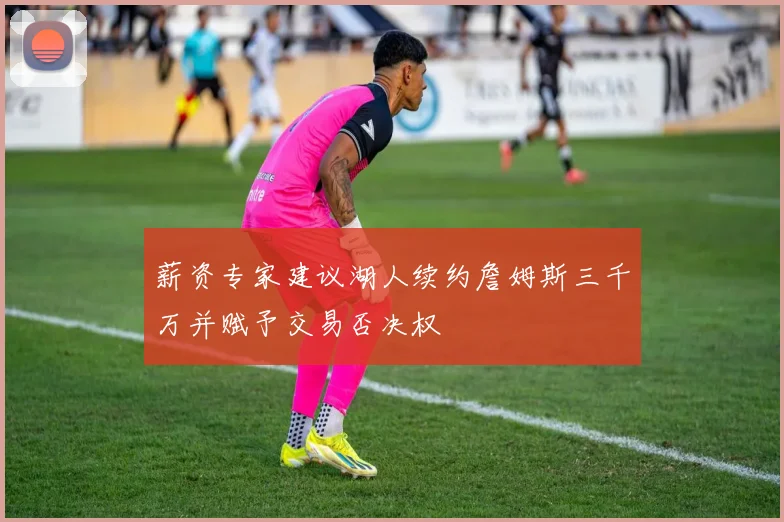 薪资专家建议湖人续约詹姆斯三千万并赋予交易否决权