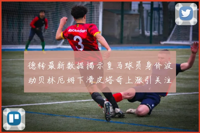 德转最新数据揭示皇马球员身价波动贝林厄姆下滑皮塔奇上涨引关注