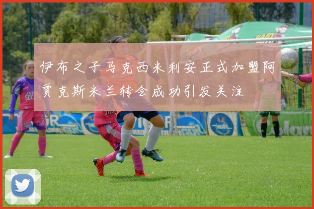 伊布之子马克西米利安正式加盟阿贾克斯米兰转会成功引发关注