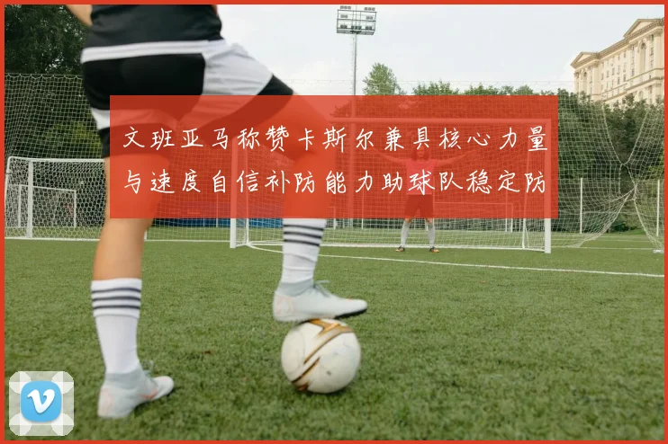 文班亚马称赞卡斯尔兼具核心力量与速度自信补防能力助球队稳定防线