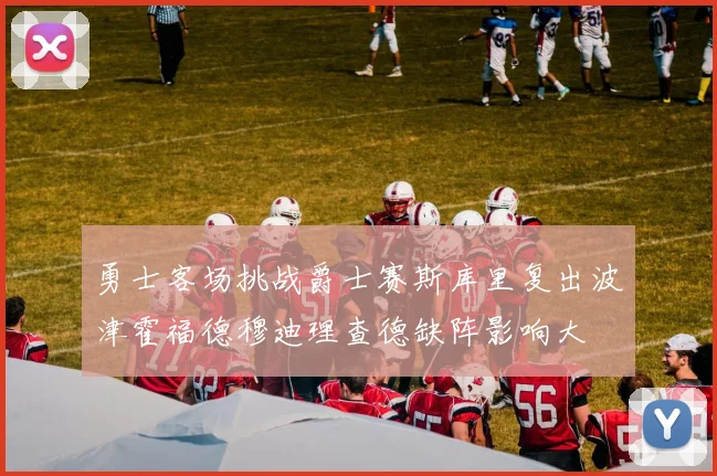 勇士客场挑战爵士赛斯库里复出波津霍福德穆迪理查德缺阵影响大