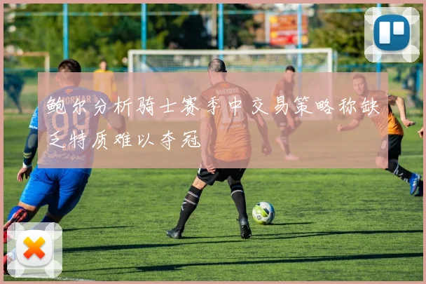 鲍尔分析骑士赛季中交易策略称缺乏特质难以夺冠