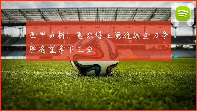 西甲分析：塞尔塔主场迎战全力争胜有望拿下三分