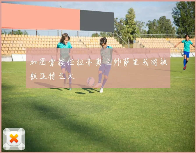 加图索接任拉齐奥主帅萨里或将执教亚特兰大