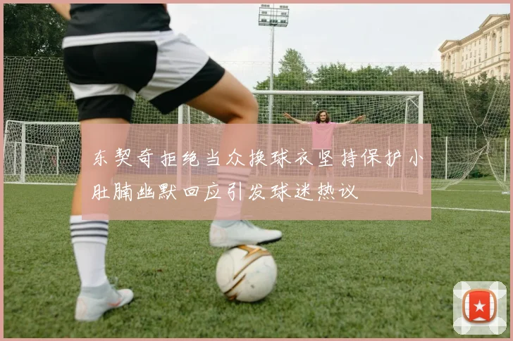 东契奇拒绝当众换球衣坚持保护小肚腩幽默回应引发球迷热议