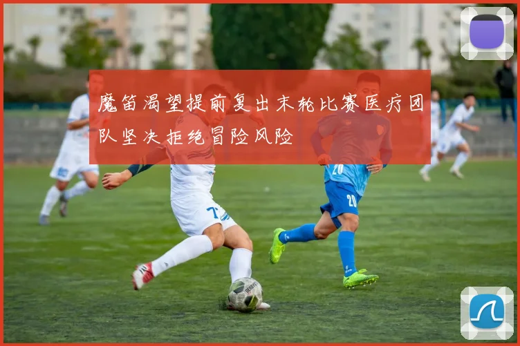 魔笛渴望提前复出末轮比赛医疗团队坚决拒绝冒险风险