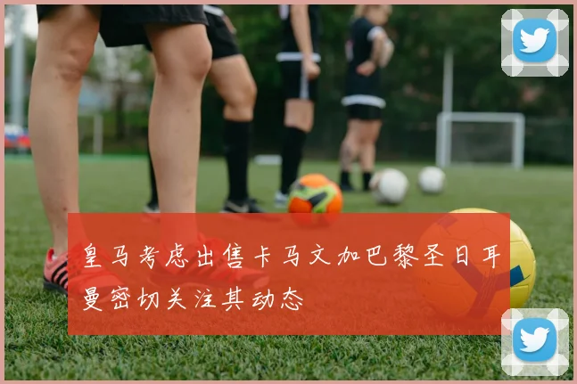 皇马考虑出售卡马文加巴黎圣日耳曼密切关注其动态
