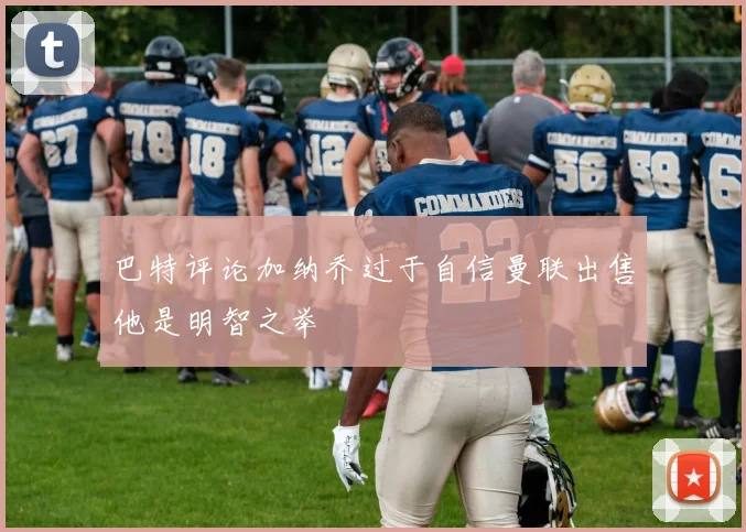 巴特评论加纳乔过于自信曼联出售他是明智之举