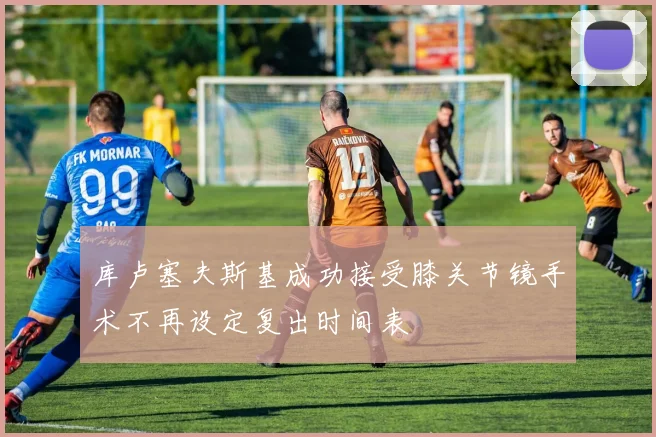 库卢塞夫斯基成功接受膝关节镜手术不再设定复出时间表