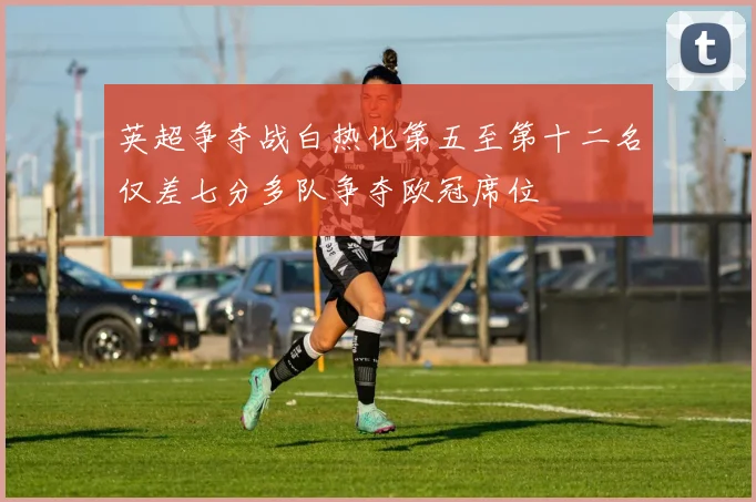 英超争夺战白热化第五至第十二名仅差七分多队争夺欧冠席位