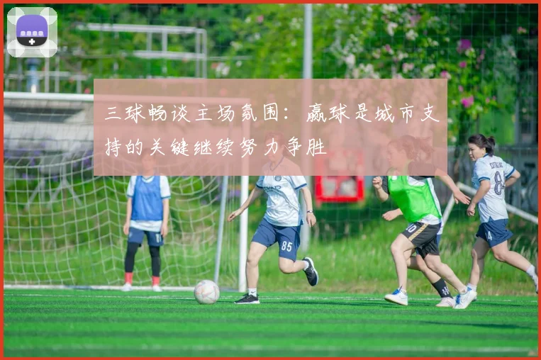 三球畅谈主场氛围:赢球是城市支持的关键继续努力争胜