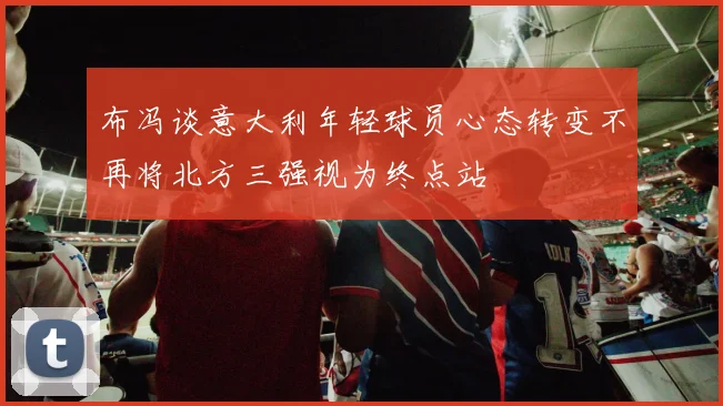 布冯谈意大利年轻球员心态转变不再将北方三强视为终点站