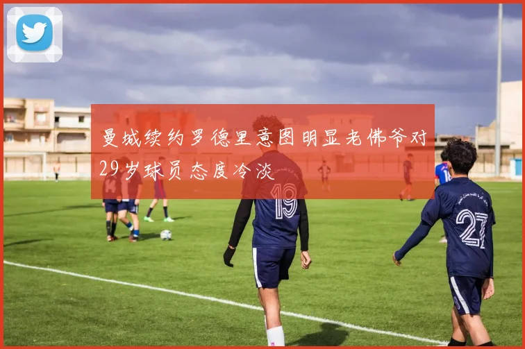 曼城续约罗德里意图明显老佛爷对29岁球员态度冷淡