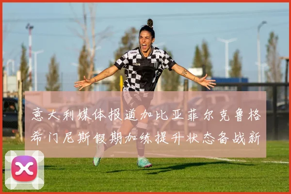 意大利媒体报道加比亚菲尔克鲁格希门尼斯假期加练提升状态备战新赛季
