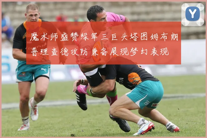 魔术师盛赞绿军三巨头塔图姆布朗普理查德攻防兼备展现梦幻表现
