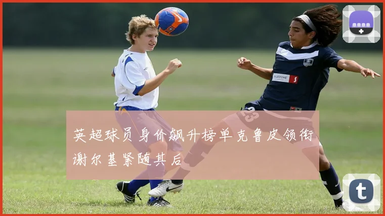 英超球员身价飙升榜单克鲁皮领衔谢尔基紧随其后