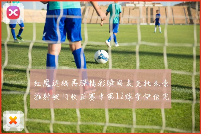 红魔连线再现精彩瞬间麦克托米奈推射破门收获赛季第12球霍伊伦完美助攻