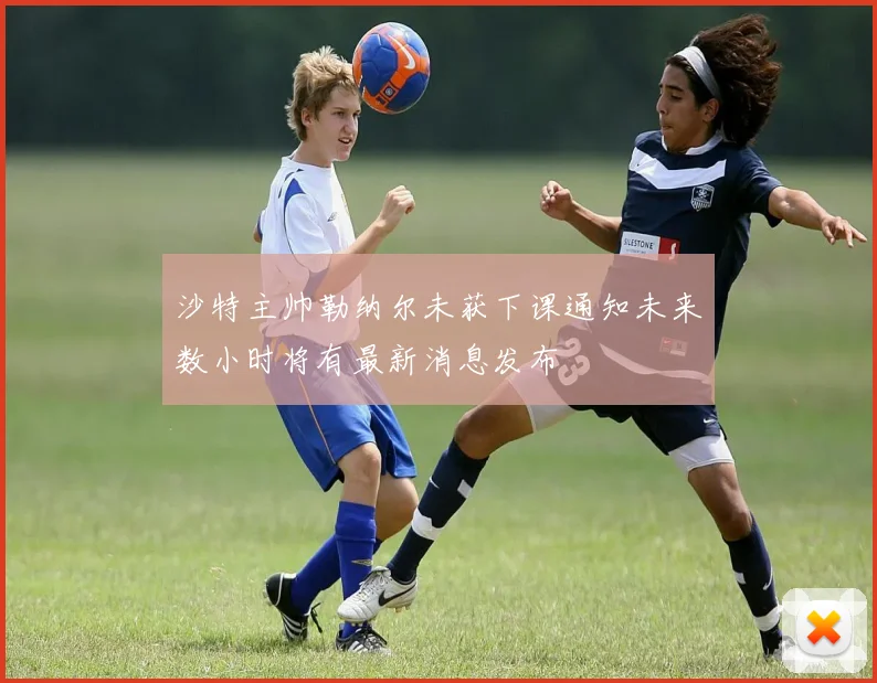 沙特主帅勒纳尔未获下课通知未来数小时将有最新消息发布