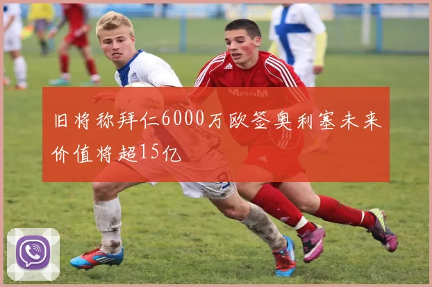 旧将称拜仁6000万欧签奥利塞未来价值将超15亿
