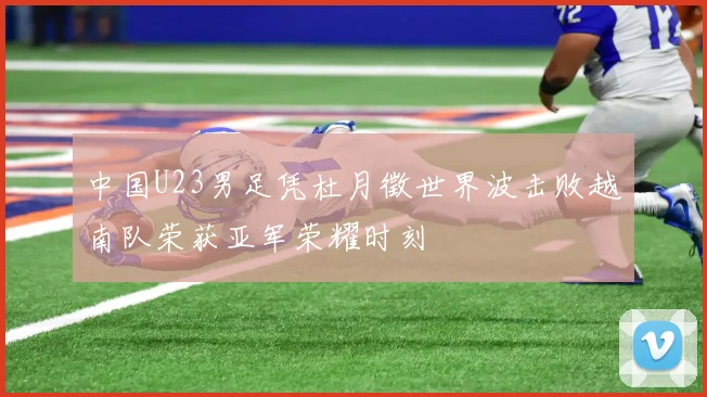 中国U23男足凭杜月徵世界波击败越南队荣获亚军荣耀时刻