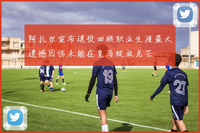 阿扎尔宣布退役回顾职业生涯最大遗憾因伤未能在皇马绽放光芒